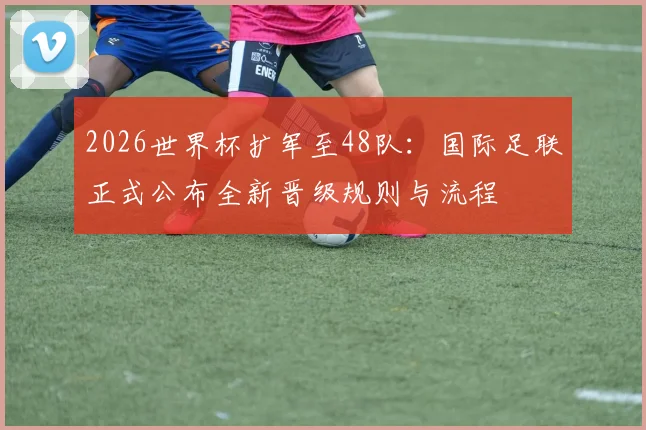 2026世界杯扩军至48队：国际足联正式公布全新晋级规则与流程
