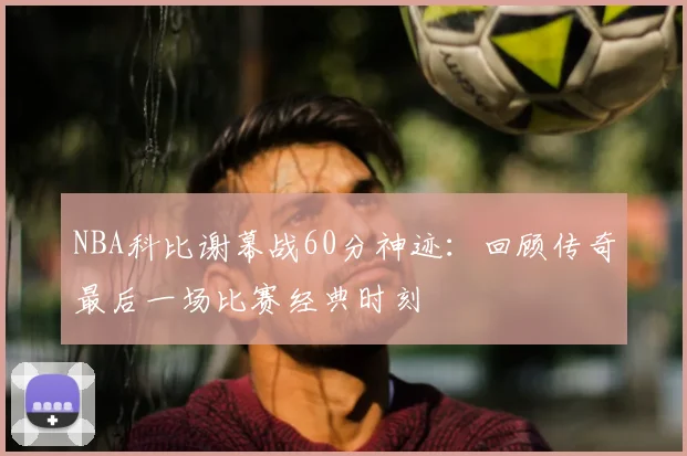 NBA科比谢幕战60分神迹：回顾传奇最后一场比赛经典时刻
