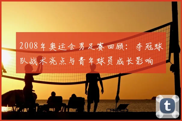 2008年奥运会男足赛回顾：夺冠球队战术亮点与青年球员成长影响