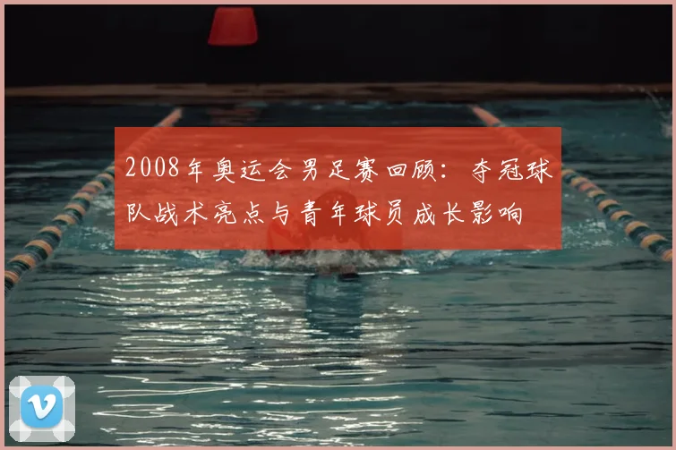 2008年奥运会男足赛回顾：夺冠球队战术亮点与青年球员成长影响