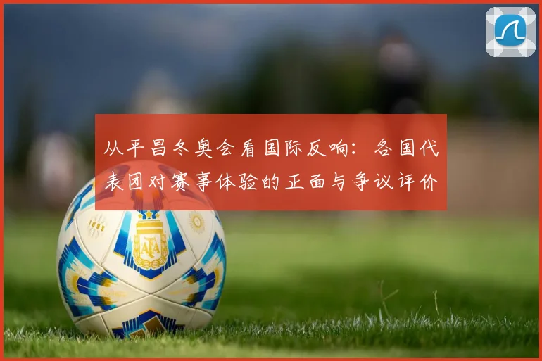 从平昌冬奥会看国际反响：各国代表团对赛事体验的正面与争议评价