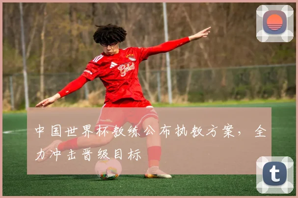 中国世界杯教练公布执教方案,全力冲击晋级目标