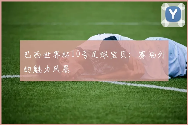 巴西世界杯10号足球宝贝：赛场外的魅力风暴