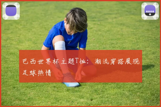 巴西世界杯主题T恤：潮流穿搭展现足球热情