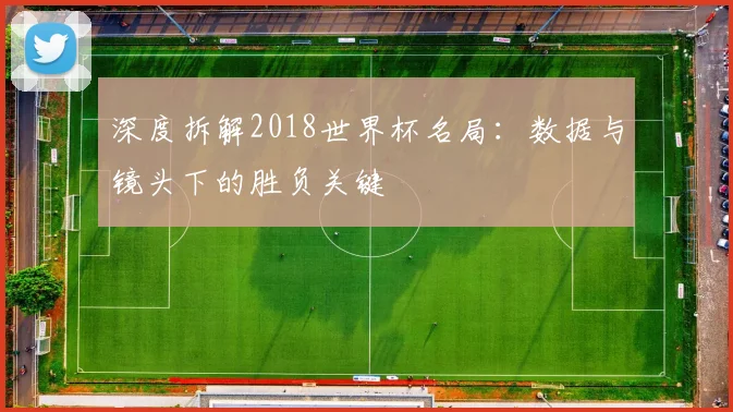 深度拆解2018世界杯名局：数据与镜头下的胜负关键