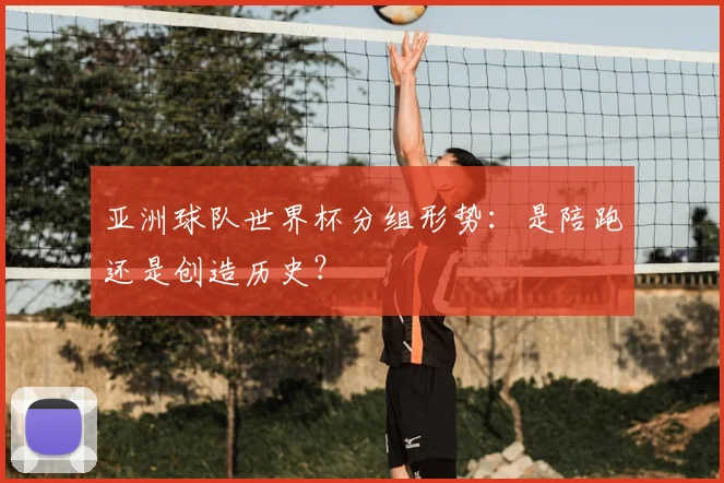 亚洲球队世界杯分组形势:是陪跑还是创造历史?