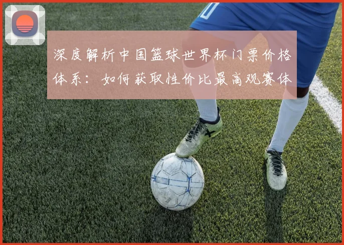 深度解析中国篮球世界杯门票价格体系:如何获取性价比最高观赛体验