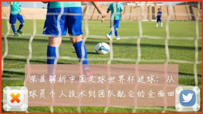 深度解析中国足球世界杯进球:从球员个人技术到团队配合的全面回顾