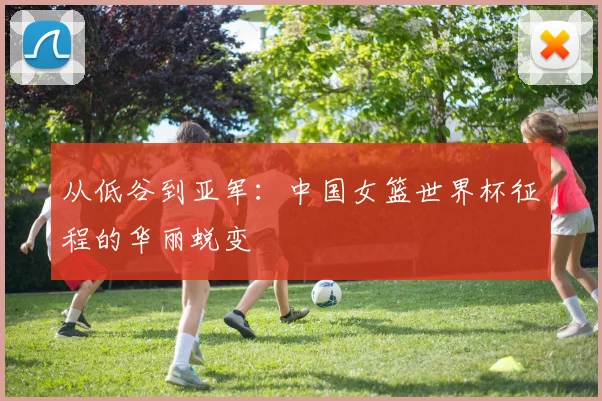 从低谷到亚军：中国女篮世界杯征程的华丽蜕变