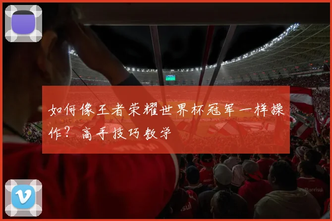 如何像王者荣耀世界杯冠军一样操作?高手技巧教学