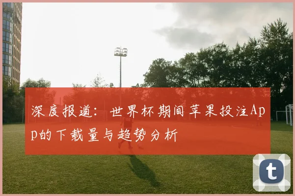 深度报道：世界杯期间苹果投注App的下载量与趋势分析